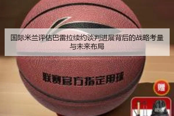 国际米兰评估巴雷拉续约谈判进展背后的战略考量与未来布局