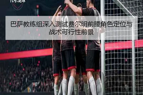 巴萨教练组深入测试费尔明前腰角色定位与战术可行性前景
